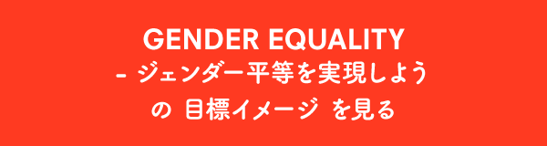 GENDER EQUALITY - ジェンダー平等を実現しよう の目標イメージ を見る